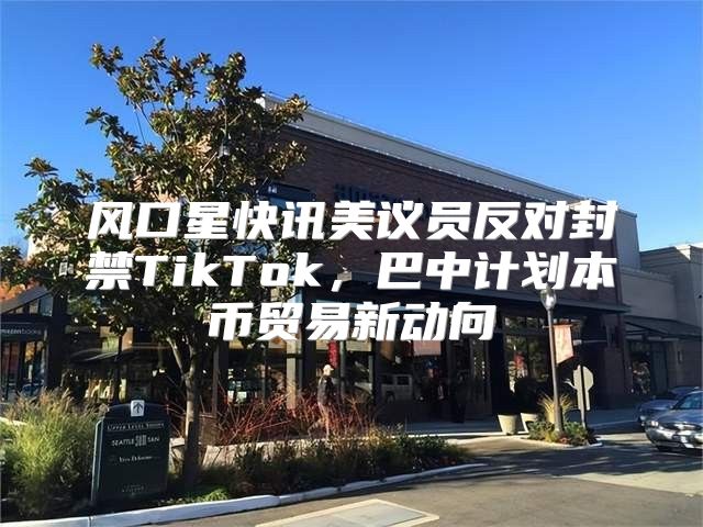 风口星快讯美议员反对封禁TikTok，巴中计划本币贸易新动向