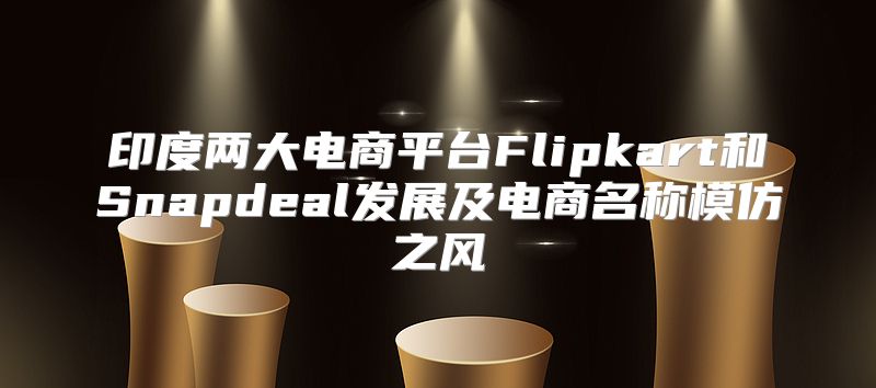 印度两大电商平台Flipkart和Snapdeal发展及电商名称模仿之风