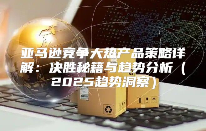 亚马逊竞争大热产品策略详解：决胜秘籍与趋势分析2025趋势洞察