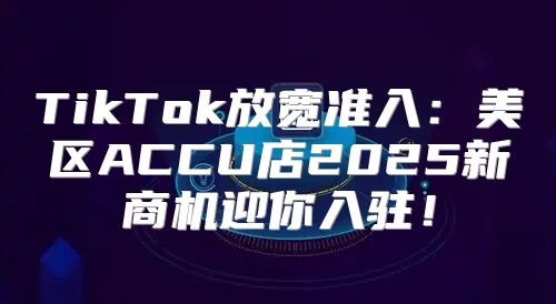 TikTok放宽准入：美区ACCU店2025新商机迎你入驻！
