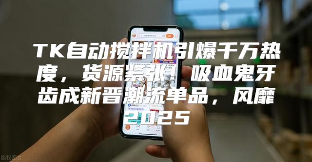 TK自动搅拌机引爆千万热度，货源紧张！吸血鬼牙齿成新晋潮流单品，风靡2025