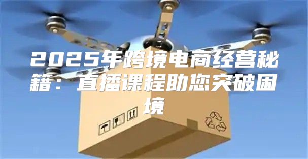 2025年跨境电商经营秘籍：直播课程助您突破困境