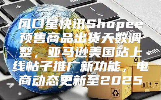 风口星快讯Shopee预售商品出货天数调整，亚马逊美国站上线帖子推广新功能，电商动态更新至2025