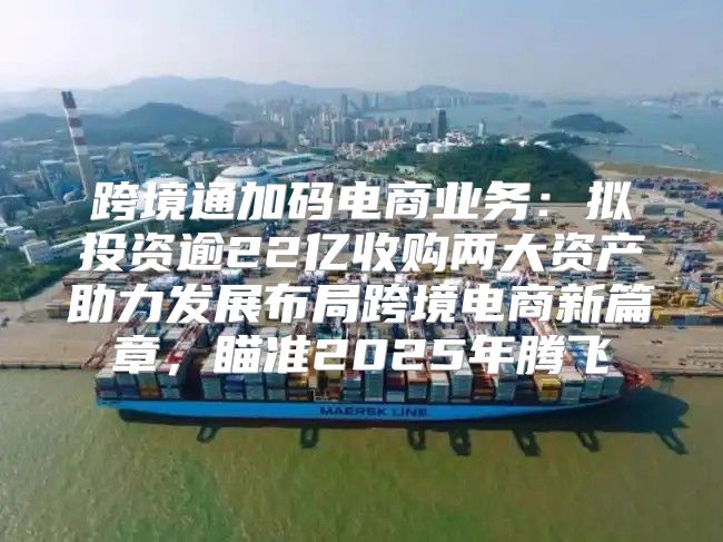 跨境通加码电商业务：拟投资逾22亿收购两大资产助力发展布局跨境电商新篇章，瞄准2025年腾飞