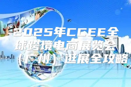 2025年CCEE全球跨境电商展览会广州逛展全攻略