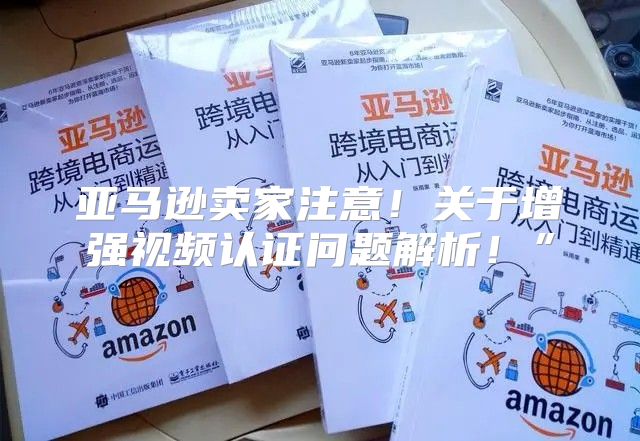 亚马逊卖家注意！关于增强视频认证问题解析！”