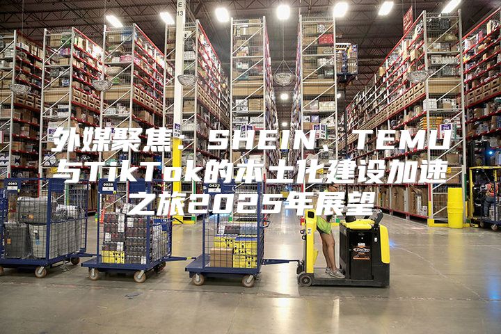 外媒聚焦：SHEIN、TEMU与TikTok的本土化建设加速之旅2025年展望