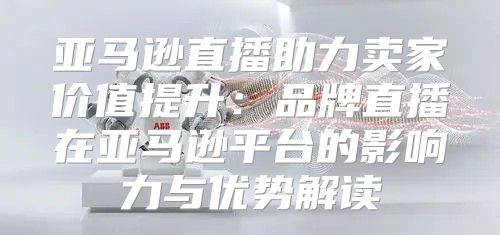 亚马逊直播助力卖家价值提升：品牌直播在亚马逊平台的影响力与优势解读