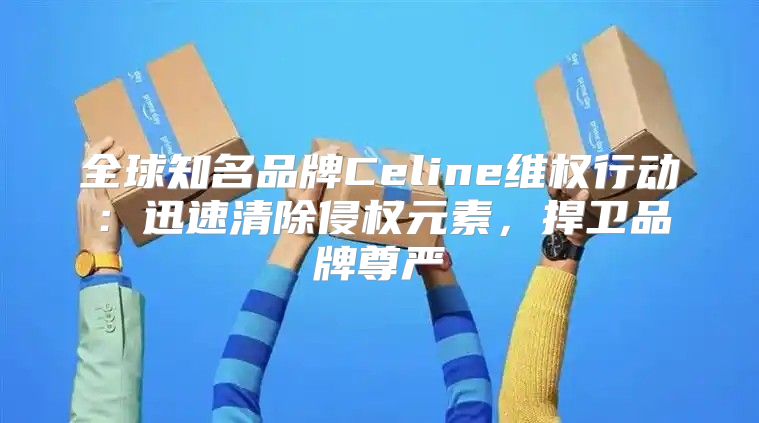 全球知名品牌Celine维权行动：迅速清除侵权元素，捍卫品牌尊严