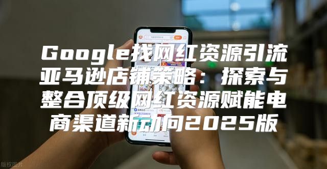 Google找网红资源引流亚马逊店铺策略：探索与整合顶级网红资源赋能电商渠道新动向2025版