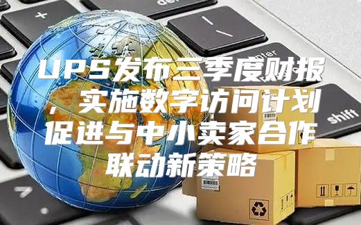 UPS发布三季度财报，实施数字访问计划促进与中小卖家合作联动新策略