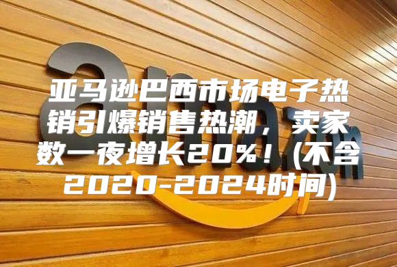 亚马逊巴西市场电子热销引爆销售热潮，卖家数一夜增长20%！(不含2020-2025时间)