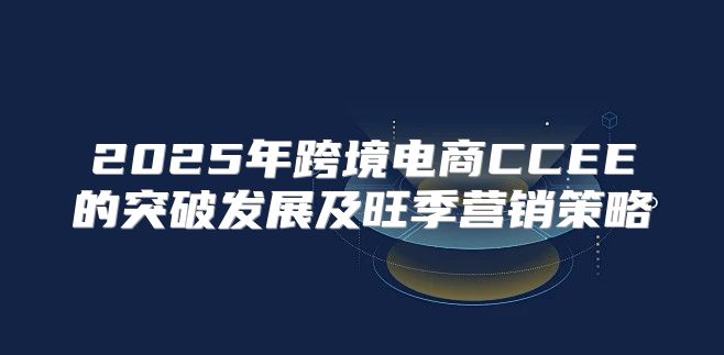 2025年跨境电商CCEE的突破发展及旺季营销策略