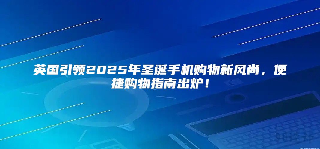 英国引领2025年圣诞手机购物新风尚，便捷购物指南出炉！