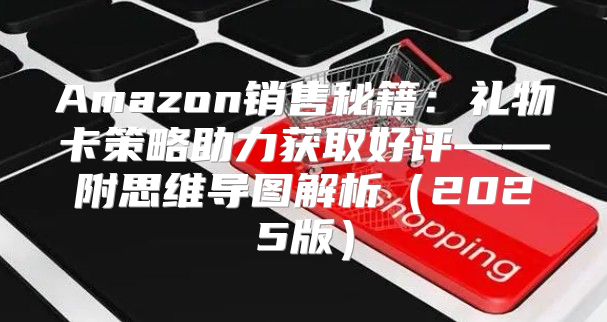 Amazon销售秘籍：礼物卡策略助力获取好评——附思维导图解析2025版