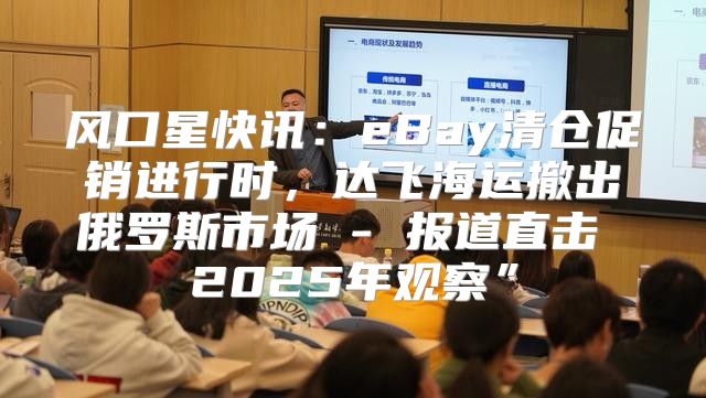 风口星快讯：eBay清仓促销进行时，达飞海运撤出俄罗斯市场 - 报道直击 2025年观察”