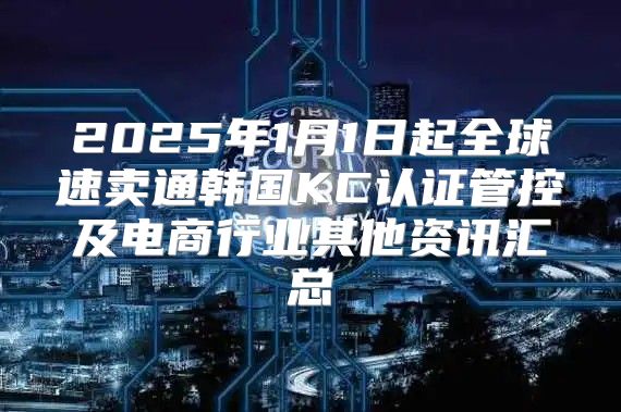 2025年1月1日起全球速卖通韩国KC认证管控及电商行业其他资讯汇总