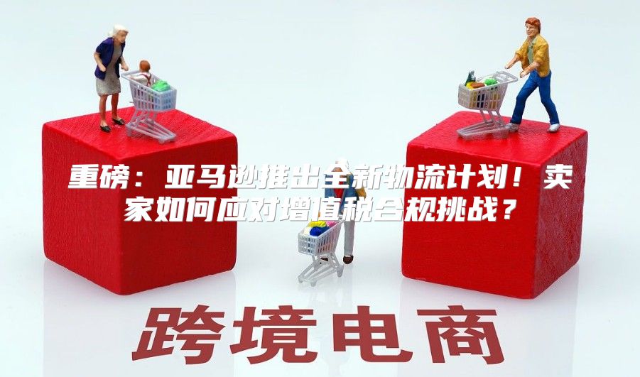 重磅：亚马逊推出全新物流计划！卖家如何应对增值税合规挑战？