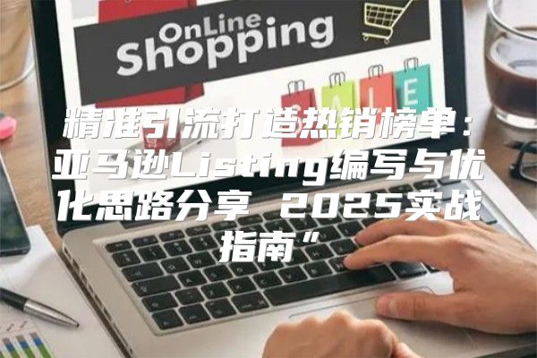 精准引流打造热销榜单：亚马逊Listing编写与优化思路分享 2025实战指南”
