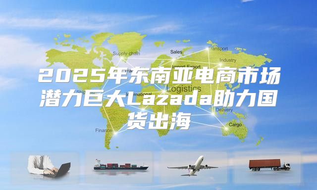 2025年东南亚电商市场潜力巨大Lazada助力国货出海