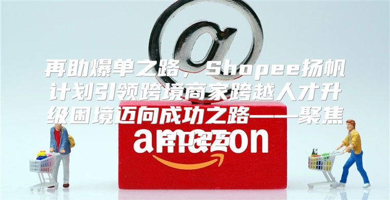 再助爆单之路，Shopee扬帆计划引领跨境商家跨越人才升级困境迈向成功之路——聚焦2025