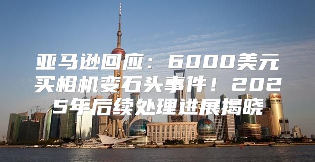 亚马逊回应：6000美元买相机变石头事件！2025年后续处理进展揭晓