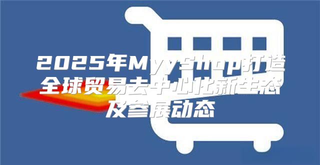2025年MyyShop打造全球贸易去中心化新生态及参展动态