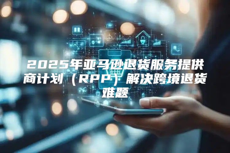 2025年亚马逊退货服务提供商计划RPP解决跨境退货难题