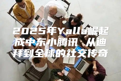 2025年Yalla崛起成中东小腾讯 从迪拜到全球的社交传奇