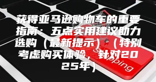 获得亚马逊购物车的重要指南：五点实用建议助力选购最新提示特别考虑购买体验，针对2025年