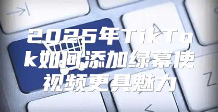 2025年TikTok如何添加绿幕使视频更具魅力