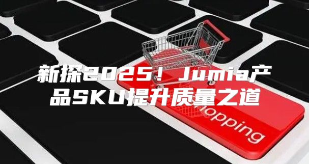 新探2025！Jumia产品SKU提升质量之道