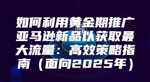 如何利用黄金期推广亚马逊新品以获取最大流量：高效策略指南面向2025年