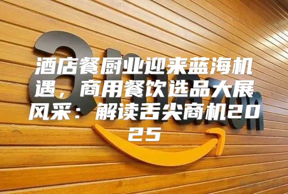 酒店餐厨业迎来蓝海机遇，商用餐饮选品大展风采：解读舌尖商机2025