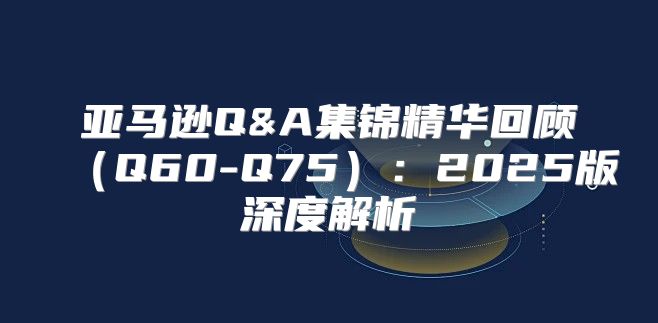 亚马逊Q&A集锦精华回顾Q60-Q75：2025版深度解析