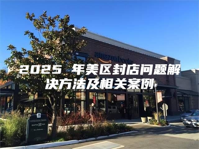 2025 年美区封店问题解决方法及相关案例