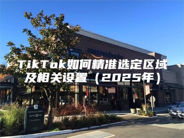 TikTok如何精准选定区域及相关设置2025年