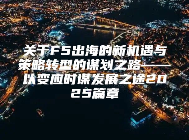 关于F5出海的新机遇与策略转型的谋划之路——以变应时谋发展之途2025篇章
