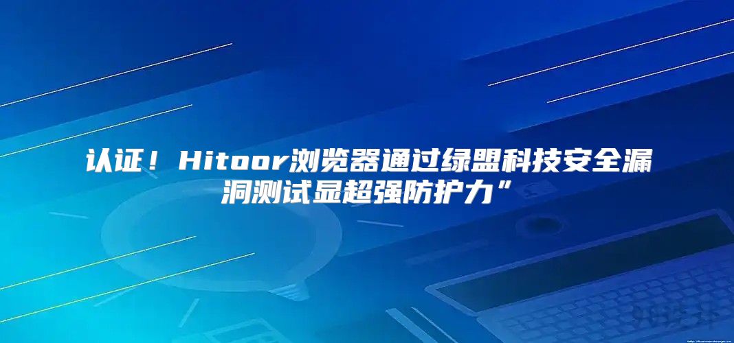认证！Hitoor浏览器通过绿盟科技安全漏洞测试显超强防护力”