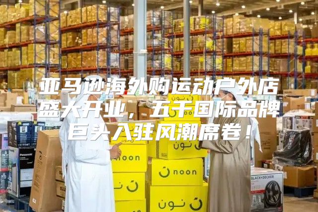 亚马逊海外购运动户外店盛大开业，五千国际品牌巨头入驻风潮席卷！