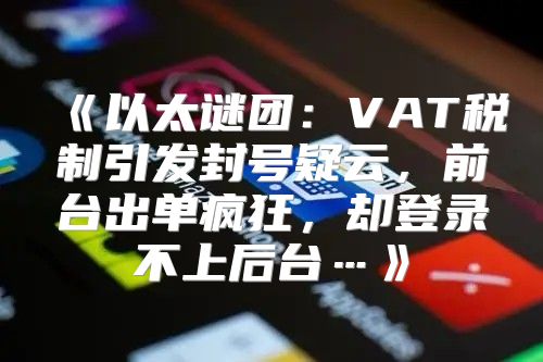 以太谜团：VAT税制引发封号疑云，前台出单疯狂，却登录不上后台…