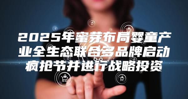 2025年蜜芽布局婴童产业全生态联合多品牌启动疯抢节并进行战略投资