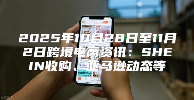 2025年10月28日至11月2日跨境电商资讯：SHEIN收购、亚马逊动态等