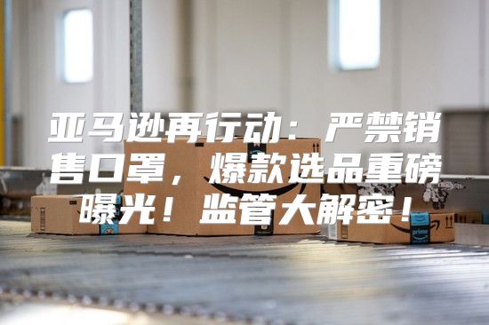 亚马逊再行动：严禁销售口罩，爆款选品重磅曝光！监管大解密！