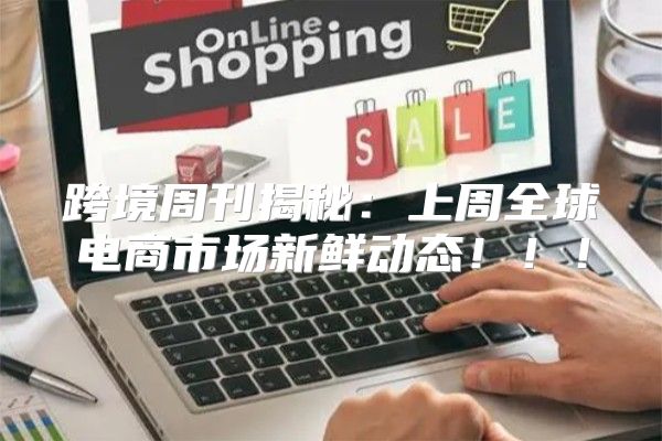 跨境周刊揭秘：上周全球电商市场新鲜动态！！！