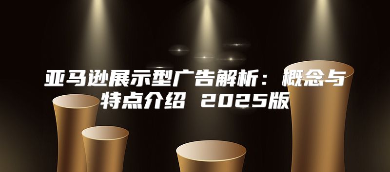 亚马逊展示型广告解析：概念与特点介绍 2025版