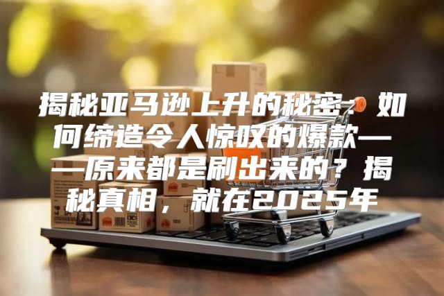 揭秘亚马逊上升的秘密：如何缔造令人惊叹的爆款——原来都是刷出来的？揭秘真相，就在2025年