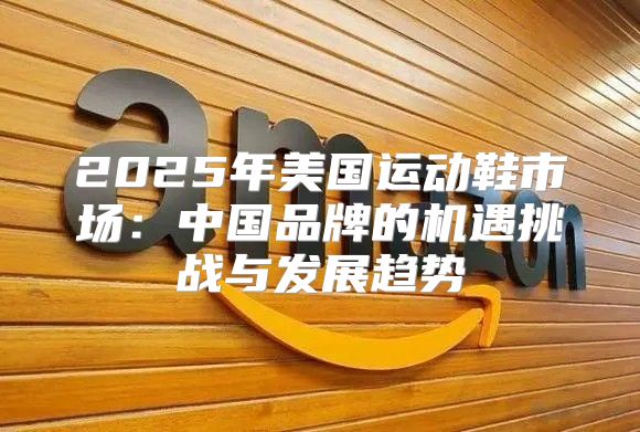 2025年美国运动鞋市场：中国品牌的机遇挑战与发展趋势