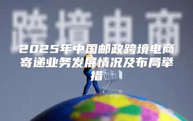 2025年中国邮政跨境电商寄递业务发展情况及布局举措