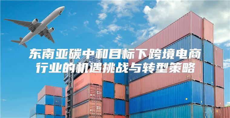 东南亚碳中和目标下跨境电商行业的机遇挑战与转型策略